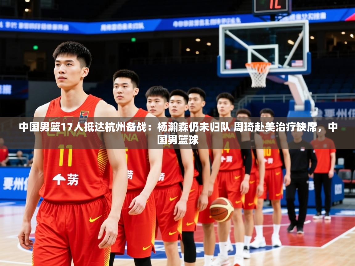 2025爱游戏体育app入口中国男篮17人抵达杭州备战：杨瀚森仍未归队 周琦赴美治疗缺席，中国男篮球