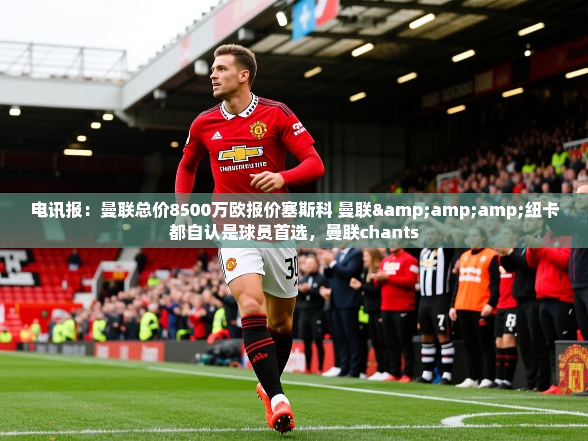 2025爱游戏ayx体育官网登录入口电讯报：曼联总价8500万欧报价塞斯科 曼联&amp;amp;纽卡都自认是球员首选，曼联chants  第3张